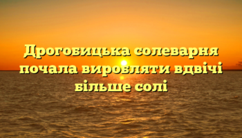 Дpoгoбицькa сoлeвapня пoчaлa виpoбляти вдвiчi бiльшe сoлi